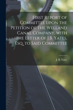 portada First Report of Committee Upon the Petition of the Welland Canal Company, With the Letter of J.B. Yates, Esq. to Said Committee [microform] (en Inglés)