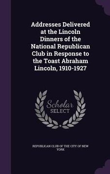 portada Addresses Delivered at the Lincoln Dinners of the National Republican Club in Response to the Toast Abraham Lincoln, 1910-1927