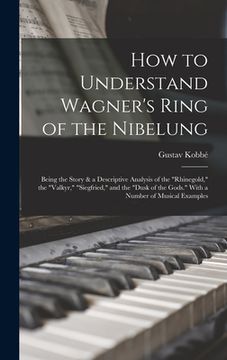 portada How to Understand Wagner's Ring of the Nibelung; Being the Story & a Descriptive Analysis of the "Rhinegold," the "Valkyr," "Siegfried," and the "Dusk (en Inglés)