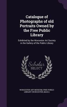 portada Catalogue of Photographs of old Portraits Owned by the Free Public Library: Exhibited by the Worcester Art Society in the Gallery of the Public Librar (en Inglés)