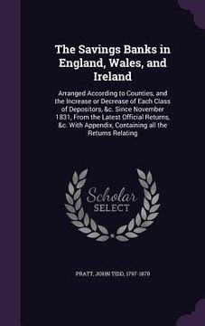 portada The Savings Banks in England, Wales, and Ireland: Arranged According to Counties, and the Increase or Decrease of Each Class of Depositors, &c. Since (en Inglés)