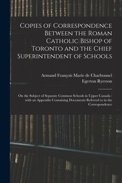 portada Copies of Correspondence Between the Roman Catholic Bishop of Toronto and the Chief Superintendent of Schools [microform]: on the Subject of Separate (in English)