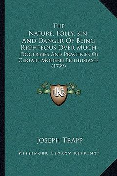 portada the nature, folly, sin, and danger of being righteous over much: doctrines and practices of certain modern enthusiasts (1739) (in English)