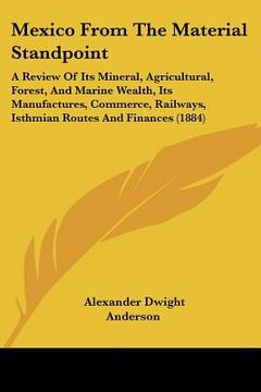 portada mexico from the material standpoint: a review of its mineral, agricultural, forest, and marine wealth, its manufactures, commerce, railways, isthmian (in English)