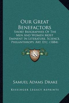 portada our great benefactors: short biographies of the men and women most eminent in literature, science, philanthropy, art, etc. (1884)