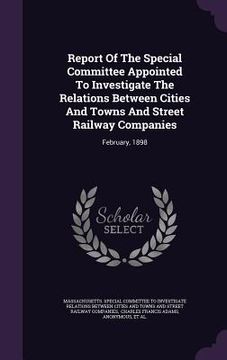 portada Report Of The Special Committee Appointed To Investigate The Relations Between Cities And Towns And Street Railway Companies: February, 1898 (en Inglés)