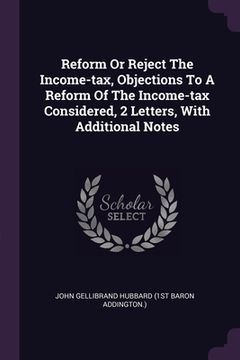 portada Reform Or Reject The Income-tax, Objections To A Reform Of The Income-tax Considered, 2 Letters, With Additional Notes (en Inglés)