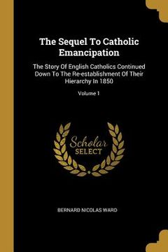 portada The Sequel To Catholic Emancipation: The Story Of English Catholics Continued Down To The Re-establishment Of Their Hierarchy In 1850; Volume 1 (en Inglés)