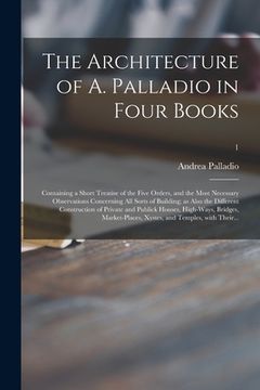 portada The Architecture of A. Palladio in Four Books: Containing a Short Treatise of the Five Orders, and the Most Necessary Observations Concerning All Sort (en Inglés)