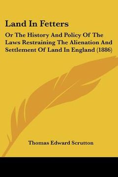portada land in fetters: or the history and policy of the laws restraining the alienation and settlement of land in england (1886) (en Inglés)