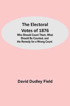 portada The Electoral Votes of 1876; Who Should Count Them, What Should Be Counted, and the Remedy for a Wrong Count