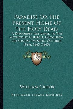 portada paradise or the present home of the holy dead: a discourse delivered in the methodist church, drogheda, on sunday evening, october 19th, 1863 (1863) (en Inglés)