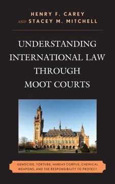 portada Understanding International Law through Moot Courts: Genocide, Torture, Habeas Corpus, Chemical Weapons, and the Responsibility to Protect (en Inglés)
