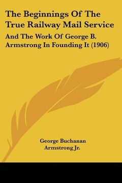 portada the beginnings of the true railway mail service: and the work of george b. armstrong in founding it (1906)