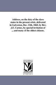 portada address, on the duty of the slave states in the present crisis, delivered in galveston, dec. 12th, 1860, by rev. j.e. carnes, by special invitation of (en Inglés)