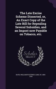 portada The Late Excise Scheme Dissected, or, An Exact Copy of the Late Bill for Repealing Several Subsidies, and an Impost now Payable on Tobacco, etc. (en Inglés)