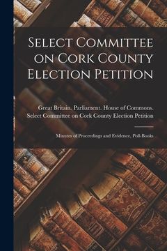 portada Select Committee on Cork County Election Petition: Minutes of Proceedings and Evidence, Poll-books (en Inglés)