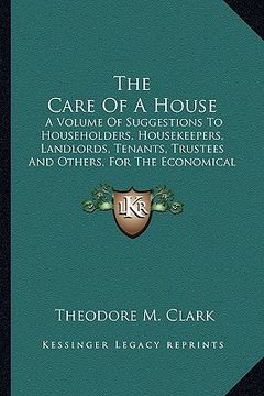portada the care of a house: a volume of suggestions to householders, housekeepers, landlords, tenants, trustees and others, for the economical and (en Inglés)