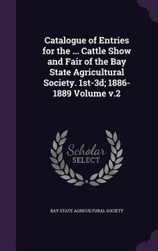 portada Catalogue of Entries for the ... Cattle Show and Fair of the Bay State Agricultural Society. 1st-3d; 1886-1889 Volume v.2 (en Inglés)