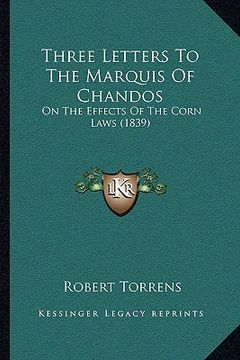 portada three letters to the marquis of chandos: on the effects of the corn laws (1839) (en Inglés)