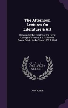 portada The Afternoon Lectures On Literature & Art: Delivered in the Theatre of the Royal College of Science, & S. Stephen's Green, Dublin, in the Years 1867 (en Inglés)
