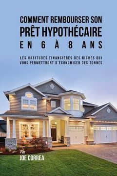 portada Comment Rembourser son Prêt Hypothécaire en 6 à 8 Ans: Les Habitudes Financières des Riches qui Vous Permettront D'économiser des Tonnes (in French)