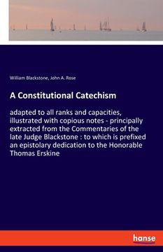 portada A Constitutional Catechism: adapted to all ranks and capacities, illustrated with copious notes - principally extracted from the Commentaries of t (en Inglés)