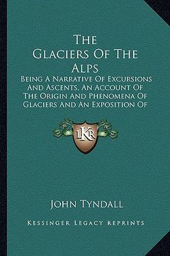 portada the glaciers of the alps: being a narrative of excursions and ascents, an account of the origin and phenomena of glaciers and an exposition of t (in English)
