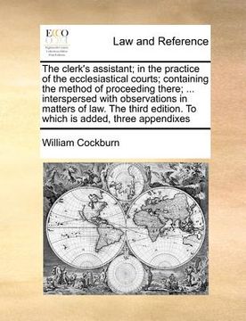 portada the clerk's assistant; in the practice of the ecclesiastical courts; containing the method of proceeding there; ... interspersed with observations in (en Inglés)