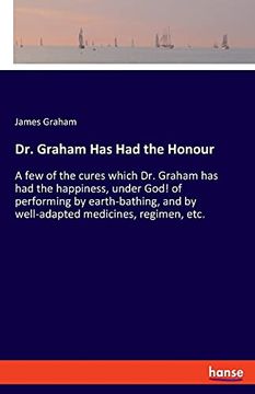 portada Dr. Graham has had the Honour: A few of the Cures Which dr. Graham has had the Happiness, Under God! Of Performing by Earth-Bathing, and by Well-Adapted Medicines, Regimen, Etc. (in English)