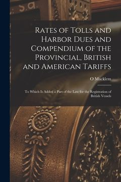 portada Rates of Tolls and Harbor Dues and Compendium of the Provincial, British and American Tariffs [microform]: to Which is Added a Part of the Law for the (en Inglés)
