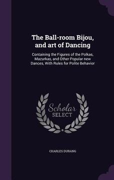 portada The Ball-room Bijou, and art of Dancing: Containing the Figures of the Polkas, Mazurkas, and Other Popular new Dances, With Rules for Polite Behavior (en Inglés)