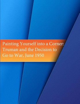 portada Painting Yourself into a Corner: Truman and the Decision to Go to War, June 1950 (en Inglés)