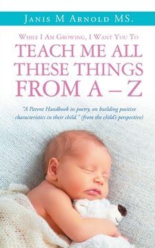 portada While I Am Growing, I Want You To Teach Me All These Things From A - Z: "A Parent Handbook in poetry, on building positive characteristics in their ch (en Inglés)