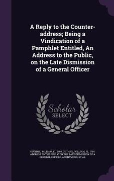 portada A Reply to the Counter-address; Being a Vindication of a Pamphlet Entitled, An Address to the Public, on the Late Dismission of a General Officer (en Inglés)