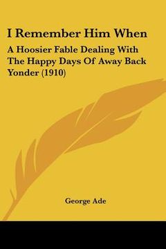 portada i remember him when: a hoosier fable dealing with the happy days of away back yonder (1910) (en Inglés)