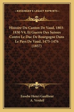 portada Histoire Du Canton De Vaud, 1803-1830 V4, Et Guerre Des Suisses Contre Le Duc De Bourgogne Dans Le Pays De Vaud, 1475-1476 (1857) (en Francés)