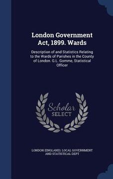 portada London Government Act, 1899. Wards: Description of and Statistics Relating to the Wards of Parishes in the County of London. G.L. Gomme, Statistical O (en Inglés)