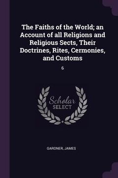 portada The Faiths of the World; an Account of all Religions and Religious Sects, Their Doctrines, Rites, Cermonies, and Customs: 6 (in English)