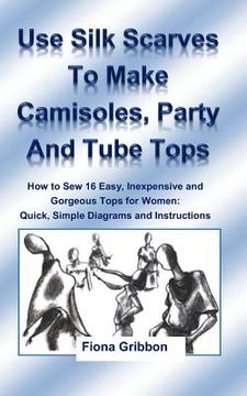 portada Use Silk Scarves to Make Camisoles, Party and Tube Tops: How to Sew 16 Easy, Inexpensive and Gorgeous Tops for Women from Quick, Simple Diagrams and I (en Inglés)