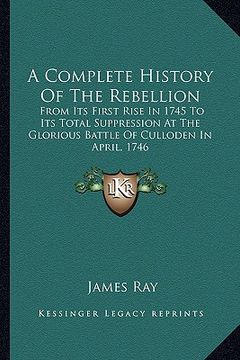 portada a complete history of the rebellion: from its first rise in 1745 to its total suppression at the glorious battle of culloden in april, 1746 (in English)