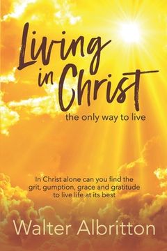 portada Living in Christ, the Only Way to Live: In Christ Alone Can You Find the Grit, Gumption, Grace and Gratitude to Live Life at Its Best (en Inglés)