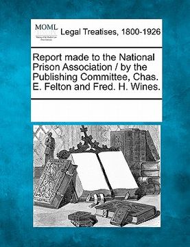 portada report made to the national prison association / by the publishing committee, chas. e. felton and fred. h. wines. (en Inglés)