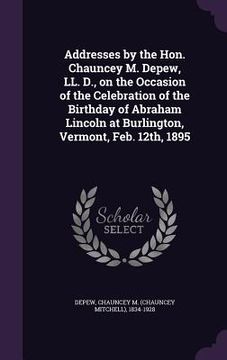 portada Addresses by the Hon. Chauncey M. Depew, LL. D., on the Occasion of the Celebration of the Birthday of Abraham Lincoln at Burlington, Vermont, Feb. 12 (en Inglés)