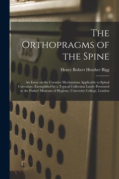 portada The Orthopragms of the Spine: an Essay on the Curative Mechanisms Applicable to Spinal Curvature, Exemplified by a Typical Collection Lately Present (en Inglés)