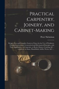 portada Practical Carpentry, Joinery, and Cabinet-making: Being a New and Complete System of Lines for the Use of Workmen, Founded on Accurate Geometrical and (in English)