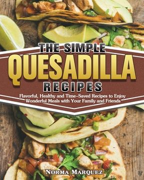 portada The Simple Quesadilla Recipes: Flavorful, Healthy and Time-Saved Recipes to Enjoy Wonderful Meals with Your Family and Friends (in English)