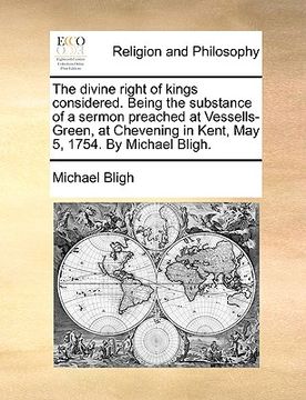 portada the divine right of kings considered. being the substance of a sermon preached at vessells-green, at chevening in kent, may 5, 1754. by michael bligh. (en Inglés)