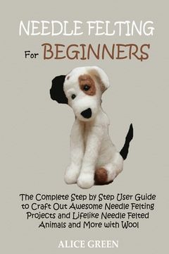 portada Needle Felting for Beginners: The Complete Step by Step User Guide to Craft Out Awesome Needle Felting Projects and Lifelike Needle Felted Animals a (in English)
