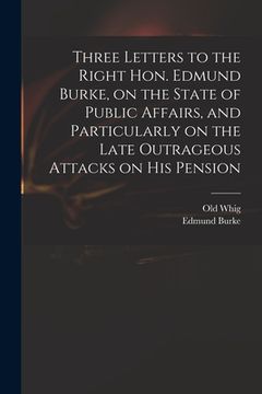 portada Three Letters to the Right Hon. Edmund Burke, on the State of Public Affairs, and Particularly on the Late Outrageous Attacks on His Pension (en Inglés)